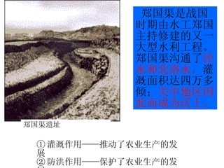 郑国渠是战国时期由水工郑国主持修建的又一大型水利工程。郑国渠沟通了 泾水和北洛水 ， 灌溉面积达四万多倾； 关中地区因此而成为沃土。 ① 灌溉作用——推动了农业生产的发展 ② 防洪作用——保护了农业生产的发展 郑国渠遗址 