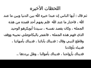 اللحظات   الأخيره ثم قال   :  أيها   الناس إن عبدا   خيره الله بين الدنيا وبين ما عند الله ،   فاختار ما عند الله  فلم يفهم أحد قصده   من هذه الجمله ، وكان يقصد نفسه ، سيدنا أبوبكرهو   الوحيد الذي فهم هذه الجمله ، فانفجر بالبكاءوعلي نحيبه ووقف وقاطع النبي وقال  :  فديناك   بآبائنا ، فديناك بأمهاتنا ، فديناء بأولادنا فديناك بأزواجنا ،   فديناك بأموالنا ، وظل يرددها   .. 