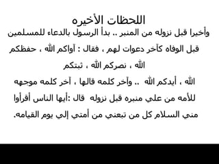 اللحظات   الأخيره وأخيرا قبل نزوله من المنبر  ..  بدأ الرسول   بالدعاء للمسلمين قبل الوفاه كآخر دعوات   لهم ، فقال   :  آواكم الله ، حفظكم الله ، نصركم الله ، ثبتكم الله ، أيدكم الله   ..  وآخر كلمه قالها ،   آخر كلمه موجهه للأمه من علي منبره قبل نزوله   قال   : أيها الناس   أقرأوا مني السلام كل من تبعني من أمتي   إلي يوم القيامه .  
