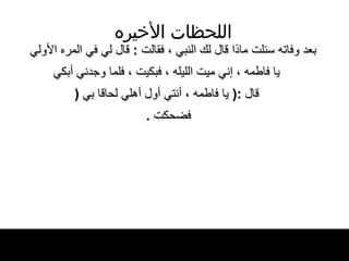 اللحظات   الأخيره بعد وفاته سئلت ماذا قال   لك النبي ، فقالت  :  قال لي في المره الأولي يا فاطمه ، إني ميت الليله ، فبكيت ، فلما   وجدني أبكي قال  :(  يا فاطمه ، أنتي أول أهلي لحاقا بي   ( فضحكت   .  