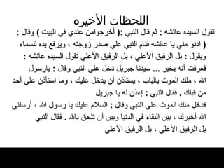 اللحظات   الأخيره تقول السيده عائشه  :  ثم قال النبي  :(  أخرجوامن عندي في البيت  )  وقال  : (  ادنو مني يا عائشه   فنام النبي علي صدر زوجته ، ويرفع يده للسماء ويقول  :  بل الرفيق الأعلي ، بل الرفيق الأعلي   تقول السيده عائشه  :  فعرفت أنه يخير   ...  سيدنا جبريل دخل علي النبي وقال  :  يارسول الله ، ملك الموت بالباب ، يستأذن أن يدخل   عليك ، وما استأذن علي أحد من قبلك   .  فقال   النبي  :  إءذن له يا جبريل   فدخل ملك الموت علي النبي وقال  :  السلام عليك   يا رسول الله ، أرسلني الله أخيرك ، بين البقاء   في الدنيا وبين أن تلحق بالله  .  فقال النبي بل الرفيق   الأعلي ، بل الرفيق الأعلي   