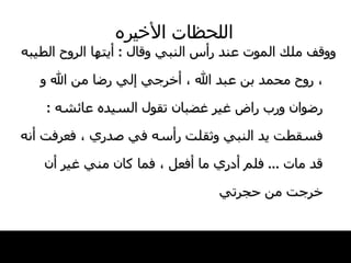 اللحظات   الأخيره ووقف ملك الموت عند رأس النبي وقال  :  أيتها   الروح الطيبه ، روح محمد بن عبد الله ، أخرجي   إلي رضا من الله و رضوان ورب راض غير غضبان   تقول السيده عائشه  :  فسقطت يد النبي وثقلت   رأسه في صدري ، فعرفت أنه قد مات  ...  فلم أدري   ما أفعل ، فما كان مني غير أن خرجت من حجرتي 