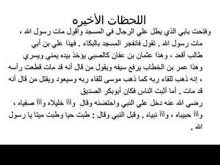 اللحظات   الأخيره وفتحت بابي الذي يطل علي الرجال في المسجد   وأقول مات رسول الله ، مات رسول الله   .  تقول   فانفجر المسجد بالبكاء  .  فهذا علي بن أبي طالب أقعد ، وهذا   عثمان بن عفان كالصبي يؤخذ بيده يمني ويسري وهذا عمر بن الخطاب يرفع سيفه ويقول من قال   أنه قد مات قطعت رأسه ، إنه   ذهب للقاء ربه كما ذهب   موسى للقاء ربه وسيعود ويقتل من قال أنه قد   مات  .  أما أثبت الناس فكان أبوبكر الصديق رضي الله عنه دخل علي النبي واحتضنه وقال   وآآآ خليلاه   وآآآ   صفياه ، وآآآ حبيباه ، وآآآ نبياه  .  وقبل النبي   وقال  :  طبت حيا وطبت ميتا يا رسول الله   . 
