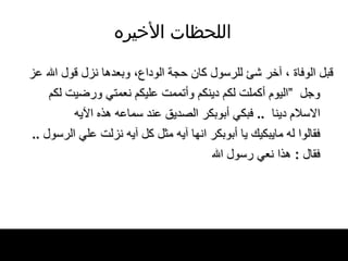 اللحظات   الأخيره قبل الوفاة ، آخر شئ للرسول كان حجة الوداع، وبعدها نزل قول الله عز وجل   ” اليوم أكملت لكم دينكم وأتممت عليكم نعمتي ورضيت لكم الاسلام   دينا    ..  فبكي أبوبكر الصديق عند سماعه هذه الآيه فقالوا له مايبكيك يا أبوبكر انها آيه مثل كل آيه نزلت علي الرسول  ..  فقال  :  هذا نعي رسول الله   