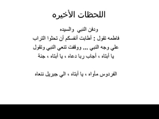 اللحظات   الأخيره ودفن النبي  والسيده فاطمه تقول  :  أطابت أنفسكم أن تحثوا التراب علي وجه النبي  ...  ووقفت تنعي النبي وتقول يا أبتاه ، أجاب ربا دعاه ، يا أبتاه ، جنة الفردوس مأواه ، يا أبتاه ، الي جبريل ننعاه 