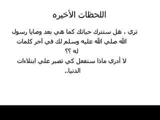اللحظات   الأخيره تري ، هل ستترك حياتك كما هي بعد وصايا رسول الله صلي الله عليه وسلم لك في آخر كلمات له ؟؟ لا أدري ماذا ستفعل كي تصبر علي ابتلاءات الدنيا ..  