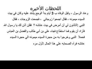 اللحظات   الأخيره وعاد الرسول ، وقبل الوفاه ب  3  أيام بدأ الوجع   يشتد عليه وكان في بيت السيده ميمونه ، فقال   اجمعوا زوجاتي  ، فجمعت الزوجات ، فقال النبي   : أتأذنون لي أن أمرض في بيت عائشه ؟  فقلن   أذن لك يا رسول الله فأراد أن يقوم فما استطاع   فجاء علي بن أبي طالب والفضل بن العباس فحملا   النبي   وخرجوا به من حجرة السيده ميمونه الي حجرة   السيده عائشه فرآه الصحابه علي هذا الحال   لأول مره   