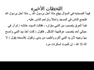 اللحظات   الأخيره فيبدأ الصحابه في السؤال بهلع   ماذا أحل برسول الله  ..  ماذا أحل برسول الله   فتجمع الناس في المسجد وامتلأ وتزاحم الناس   عليه   . فبدأ العرق يتصبب من النبي بغزاره ، فقالت   السيده عائشه  :  لم أر في حياتي أحد يتصبب عرقابهذا الشكل  .  فتقول  :  كنت آخذ بيد النبي وأمسح بها وجهه لأن يد النبي أكرم وأطيب من يدي .  وتقول   : فأسمعه يقول  :  لا اله إلا الله ، إن للموت   لسكرات   مره   