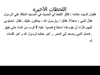 اللحظات   الأخيره فتقول السيده عائشه  :  فكثر اللغط   أي الحديث في   المسجد اشفاقا علي الرسول فقال النبي  :  ماهذا؟ .  فقالوا  :  يارسول الله ، يخافون عليك  .  فقال   احملوني إليهم .  فأراد أن يقوم فما استطاع   فصبوا عليه  7  قرب من الماء حتي يفيق  .  فحمل   النبي وصعد إلي المنبر  ..  آخر خطبه لرسول الله   و آخر كلمات له   
