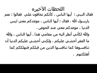 اللحظات   الأخيره فقال النبي   :   أيها الناس ، كأنكم تخافون   علي  فقالوا  :  نعم يارسول الله  .  فقال   :  أيها   الناس ، موعدكم معي ليس الدنيا ، موعدكم معي   عند الحوض   . والله لكأني أنظر اليه من مقامي هذا  .  أيها   الناس ، والله   ما الفقر أخشي عليكم ، ولكني أخشي عليكم الدنيا   أن تنافسوها كما تنافسها الذين من قبلكم   فتهلككم كما أهلكتهم    . 