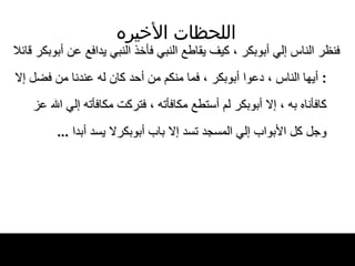 اللحظات   الأخيره فنظر الناس إلي أبوبكر ، كيف يقاطع النبي   فأخذ النبي يدافع عن أبوبكر قائلا  :  أيها   الناس ، دعوا   أبوبكر ، فما منكم من أحد كان له عندنا من   فضل إلا كافأناه به ، إلا أبوبكر لم أستطع   مكافأته ، فتركت مكافأته إلي الله عز وجل   كل الأبواب إلي المسجد تسد إلا باب أبوبكرلا يسد أبدا   ... 