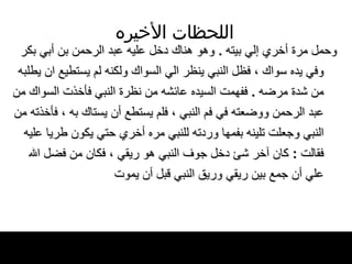 اللحظات   الأخيره وحمل مرة أخري إلي بيته  .  وهو هناك دخل عليه   عبد الرحمن بن أبي بكر وفي يده سواك ، فظل   النبي ينظر الي السواك   ولكنه لم يستطيع ان يطلبه من شدة   مرضه  .  ففهمت السيده عائشه من نظرة النبي   فأخذت السواك من عبد الرحمن ووضعته في فم   النبي ، فلم يستطع أن يستاك به ، فأخذته من النبي   وجعلت تلينه   بفمها وردته للنبي مره أخري حتي يكون طريا عليه فقالت  :  كان آخر شئ دخل جوف النبي هو   ريقي ، فكان من فضل الله علي أن جمع بين ريقي   وريق النبي قبل أن يموت   