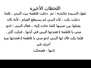 اللحظات   الأخيره تقول السيده عائشه  :  ثم  دخلت   فاطمه بنت النبي ، فلما   دخلت بكت ، لأن النبي لم يستطع القيام ، لأنه   كان يقبلها بين عينيها كلما جاءت إليه   ..  فقال   النبي   :  ادنو مني يا فاطمه  )   فحدثها النبي   في أذنها ، فبكت أكثر  .  فلما بكت قال لها النبي   ادنو مني يا فاطمه  )  فحدثها مره أخري في اذنها ، فضحكت   