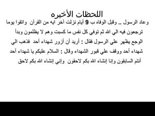 اللحظات   الأخيره وعاد الرسول   ..  وقبل الوفاه ب  9  أيام نزلت آخر   ايه من القرآن  واتقوا يوما ترجعون فيه   الي الله ثم توفي كل نفس ما كسبت وهم لا يظلمون   وبدأ الوجع يظهر علي الرسول فقال  :  أريد أن   أزور شهداء أحد  فذهب الي شهداء أحد ووقف   علي قبور الشهداء وقال  :  السلام عليكم يا   شهداء أحد  أنتم السابقون وإنا إنشاء الله بكم لاحقون   وإني إنشاء الله بكم لاحق 