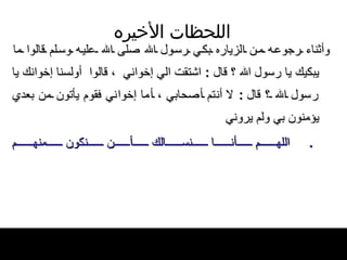 اللحظات   الأخيره وأثناء رجوعه من الزياره بكي رسول الله   صلى الله عليه وسلم قالوا ما يبكيك يا رسول   الله ؟ قال  :  اشتقت الي إخواني    ، قالوا   أولسنا إخوانك يا رسول الله ؟ قال   :  لا   أنتم أصحابي ، أما إخواني فقوم يأتون من بعدي يؤمنون بي ولم يروني .  اللهم أنا نسالك أن نكون منهم 