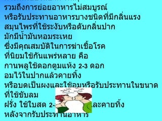 สมุนไพรระงับกลิ่นปาก        กลิ่นปากเกิดจากสาเหตุหลายประการ เช่น   การติดเชื้อในปาก ฟันผุ รวมถึงการย่อยอาหารไม่สมบูรณ์ หรือรับประทานอาหารบางชนิดที่มีกลิ่นแรง สมุนไพรที่ใช้ระงับหรือดับกลิ่นปาก มักมีน้ำมันหอมระเหย ซึ่งมีคุณสมบัติในการฆ่าเชื้อโรค ที่นิยมใช้กันแพร่หลาย คือ กานพลูใช้ดอกตูมแห้ง  2-3   ดอก อมไว้ในปากแล้วคายทิ้ง หรือบดเป็นผงและใช้อมหรือรับประทานในขนาดที่ใช้ขับลม ฝรั่ง ใช้ใบสด  2-3   ใบ เคี้ยวและคายทิ้ง หลังจากรับประทานอาหาร   