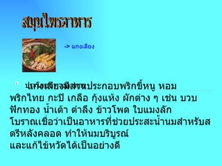 สมุนไพรอาหาร - >  แกงเลียง                                                        แกงเลียงมีส่วนประกอบพริกขี้หนู หอม พริกไทย กะปิ เกลือ กุ้งแห้ง ผักต่าง ๆ เช่น บวบ ฟักทอง น้ำเต้า ตำลึง ข้าวโพด ใบแมงลัก โบราณเชื่อว่าเป็นอาหารที่ช่วยประสะน้ำนมสำหรับสตรีหลังคลอด ทำให้นมบริบูรณ์ และแก้ไข้หวัดได้เป็นอย่างดี        ประโยชน์ทางอาหาร 