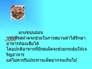 ->  แกงขนุนอ่อน                                                              แกงขนุนอ่อน ขนุนมีรสฝาดจะช่วยในการสมานลำไส้รักษาอาหารท้องเสียได้ โดยปกติอาหารที่มีรสเผ็ดจะช่วยกระตุ้นให้เจริญอาหาร แต่ไม่ควรรับประทานเผ็ดมากจนเกินไป        ประโยชน์ทางอาหาร 