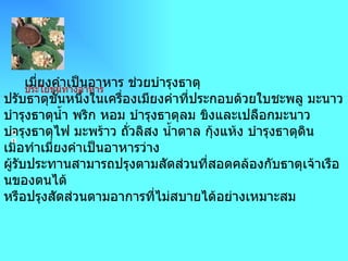 ->  เมี่ยงคำ                                                           เมี่ยงคำเป็นอาหาร ช่วยบำรุงธาตุ ปรับธาตุชั้นหนึ่งในเครื่องเมียงคำที่ประกอบด้วยใบชะพลู มะนาว บำรุงธาตุน้ำ พริก หอม บำรุงธาตุลม ขิงและเปลือกมะนาว บำรุงธาตุไฟ มะพร้าว ถั่วลิสง น้ำตาล กุ้งแห้ง บำรุงธาตุดิน เมื่อทำเมี่ยงคำเป็นอาหารว่าง ผู้รับประทานสามารถปรุงตามสัดส่วนที่สอดคล้องกับธาตุเจ้าเรือนของตนได้ หรือปรุงสัดส่วนตามอาการที่ไม่สบายได้อย่างเหมาะสม          ประโยชน์ทางอาหาร 