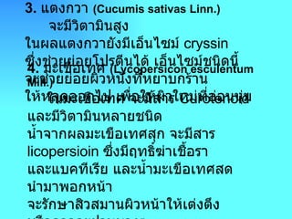 3 .  แตงกวา  ( Cucumis sativas Linn .)        จะมีวิตามินสูง ในผลแตงกวายังมีเอ็นไซม์  cryssin  ซึ่งช่วยย่อยโปรตีนได้ เอ็นไซม์ชนิดนี้ จะช่วยย่อยผิวหนังที่หยาบกร้าน ให้หลุดออกไป เพื่อให้ผิวใหม่ที่อ่อนนุ่ม  4 .  มะเขือเทศ  ( Lycopersicon esculentum Mill .)       ในมะเขือเทศ จะมีสาร  Curotenoid  และมีวิตามินหลายชนิด น้ำจากผลมะเขือเทศสุก จะมีสาร  licopersioin  ซึ่งมีฤทธิ์ฆ่าเชื้อรา และแบคทีเรีย และน้ำมะเขือเทศสด นำมาพอกหน้า จะรักษาสิวสมานผิวหน้าให้เต่งตึง หรืออาจจะฝานบางๆ แปะลงบนผิวหน้าก็ได้  