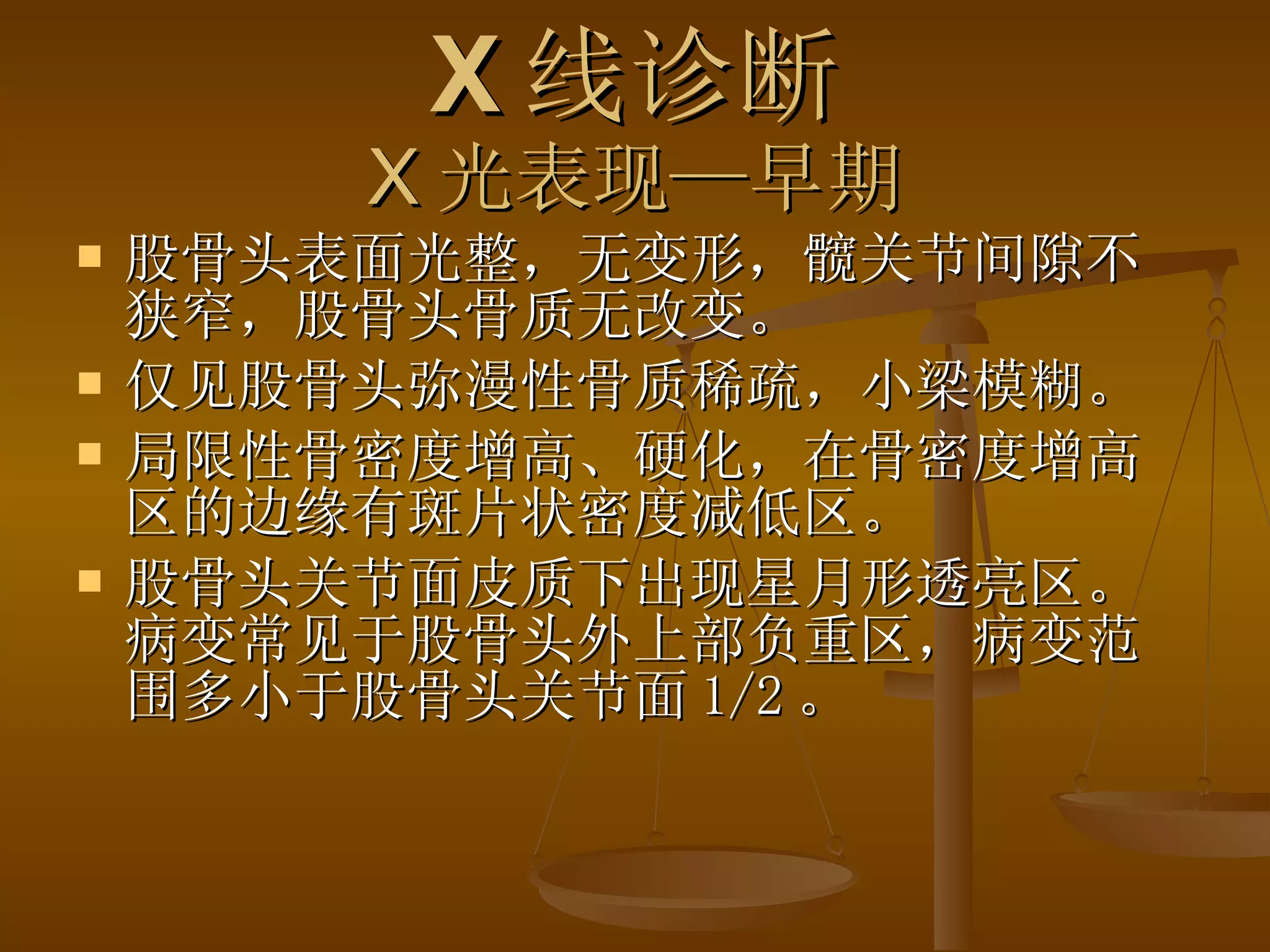 X 线诊断 X 光表现—早期 股骨头表面光整，无变形，髋关节间隙不狭窄，股骨头骨质无改变。 仅见股骨头弥漫性骨质稀疏，小梁模糊。 局限性骨密度增高、硬化，在骨密度增高区的边缘有斑片状密度减低区。 股骨头关节面皮质下出现星月形透亮区。病变常见于股骨头外上部负重区，病变范围多小于股骨头关节面 1/2 。 