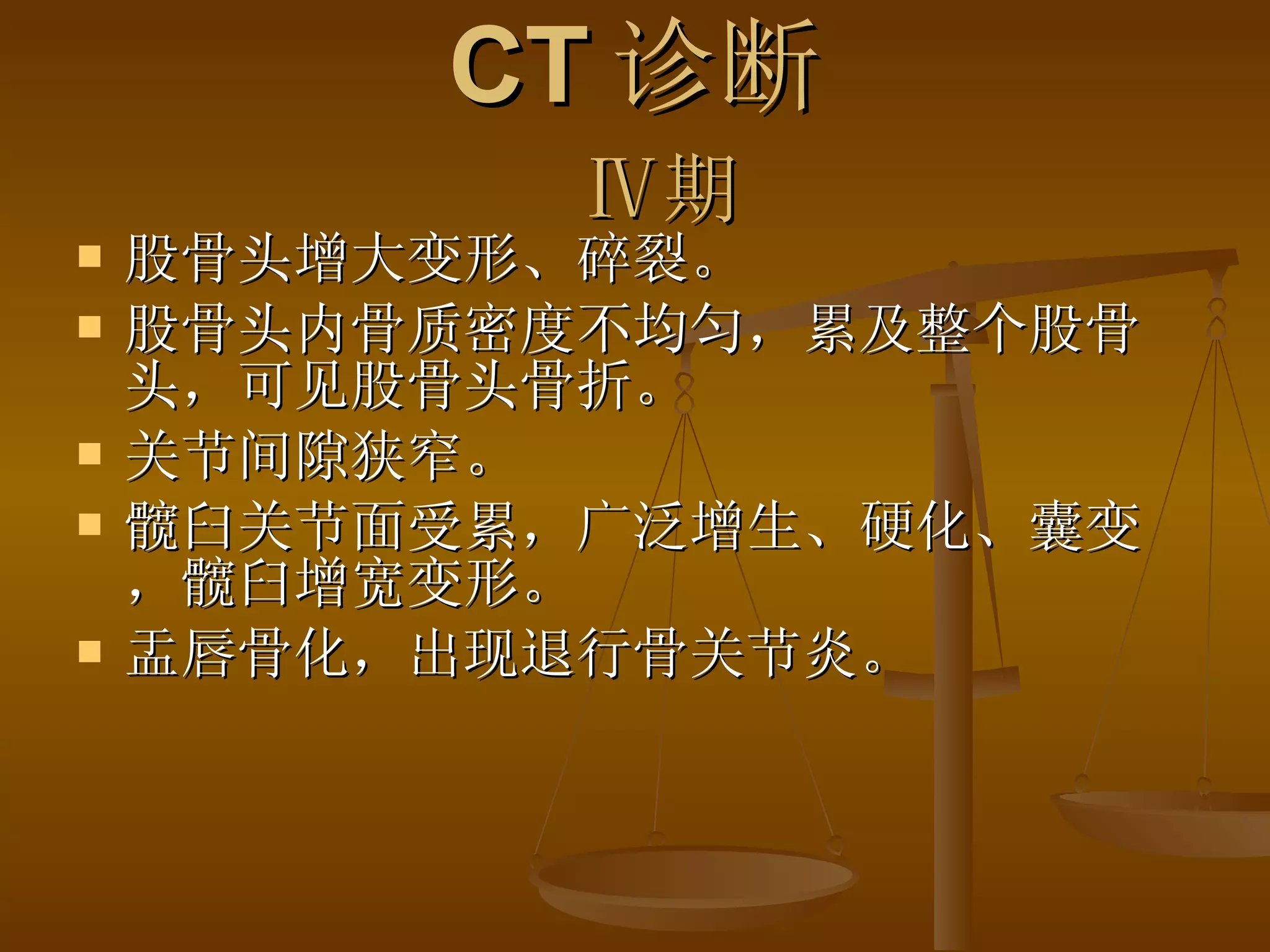 CT 诊断   Ⅳ 期 股骨头增大变形、碎裂。 股骨头内骨质密度不均匀，累及整个股骨头，可见股骨头骨折。 关节间隙狭窄。 髋臼关节面受累，广泛增生、硬化、囊变，髋臼增宽变形。 盂唇骨化，出现退行骨关节炎。  
