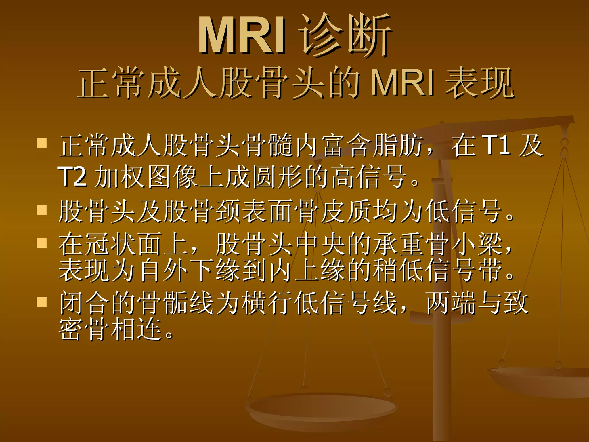 MRI 诊断 正常成人股骨头的 MRI 表现 正常成人股骨头骨髓内富含脂肪，在 T1 及 T2 加权图像上成圆形的高信号。 股骨头及股骨颈表面骨皮质均为低信号。 在冠状面上，股骨头中央的承重骨小梁，表现为自外下缘到内上缘的稍低信号带。 闭合的骨骺线为横行低信号线，两端与致密骨相连。 