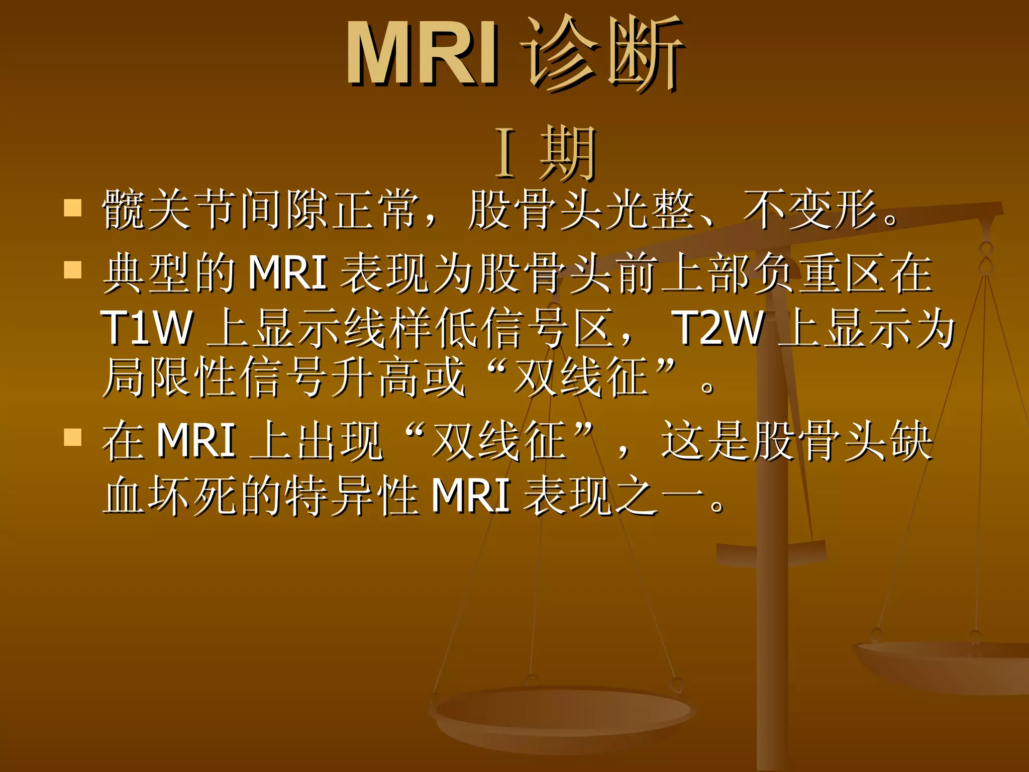 MRI 诊断   Ⅰ 期 髋关节间隙正常，股骨头光整、不变形。 典型的 MRI 表现为股骨头前上部负重区在 T1W 上显示线样低信号区， T2W 上显示为局限性信号升高或“双线征”。 在 MRI 上出现“双线征”，这是股骨头缺血坏死的特异性 MRI 表现之一。 