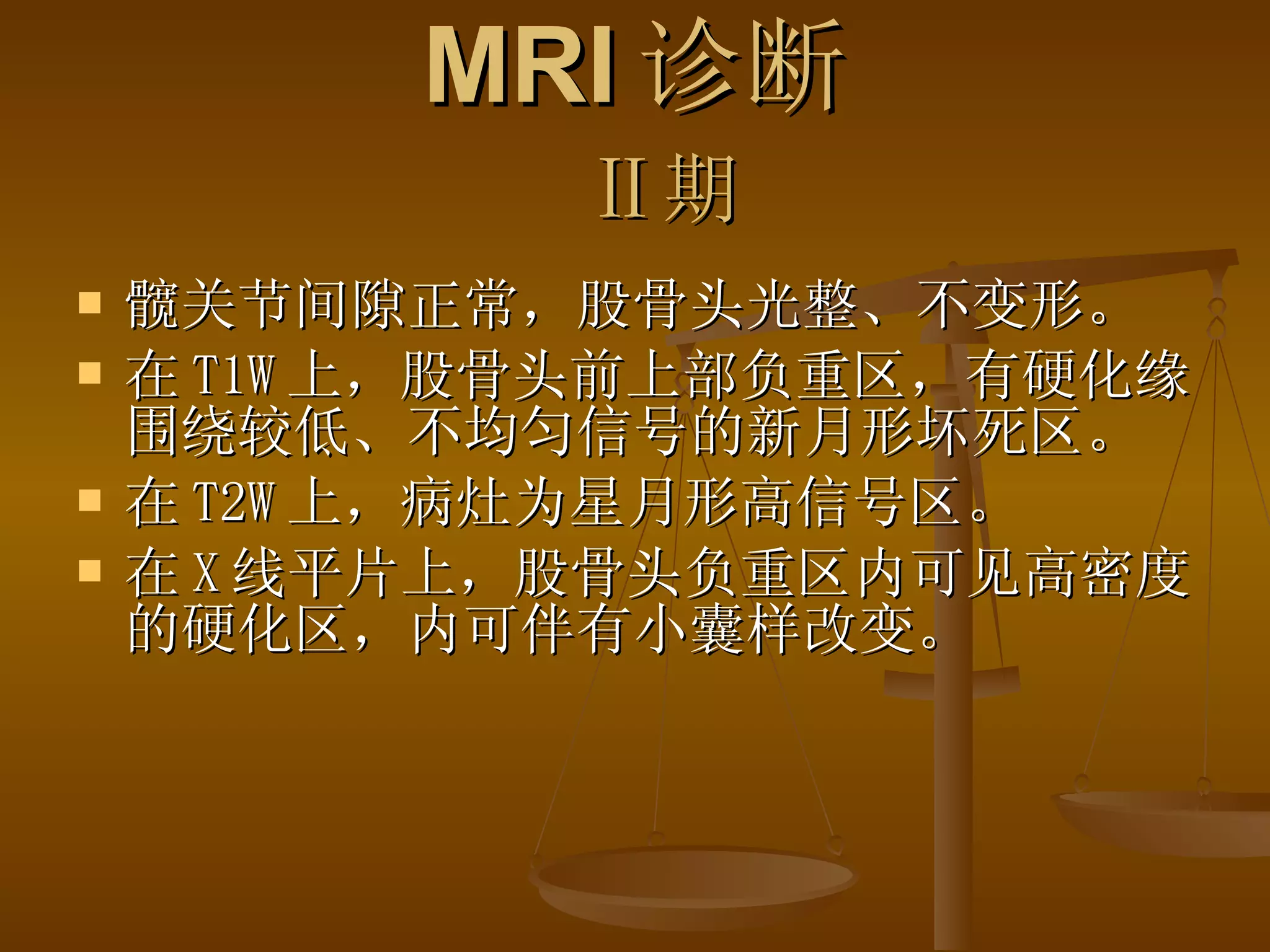 MRI 诊断   Ⅱ期 髋关节间隙正常，股骨头光整、不变形。 在 T1W 上，股骨头前上部负重区，有硬化缘围绕较低、不均匀信号的新月形坏死区。 在 T2W 上，病灶为星月形高信号区。 在 X 线平片上，股骨头负重区内可见高密度的硬化区，内可伴有小囊样改变。 