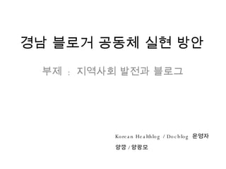 경남 블로거 공동체 실현 방안 부제  :  지역사회 발전과 블로그 Korean Healthlog / Docblog  운영자  양깡 / 양광모 