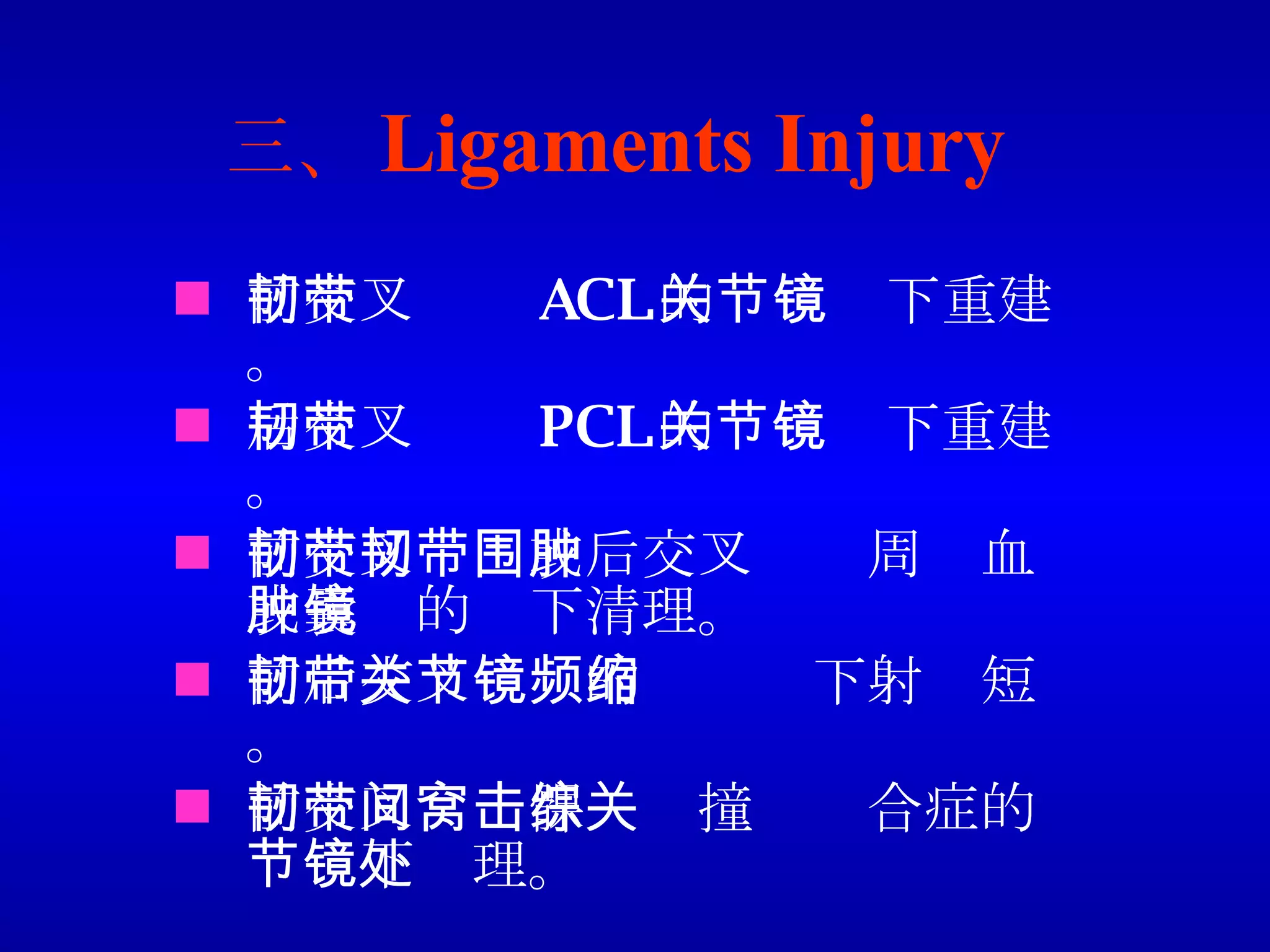 三、 Ligaments Injury 前交叉韧带 ACL 的关节镜下重建。 后交叉韧带 PCL 的关节镜下重建。 前交叉韧带或后交叉韧带周围血肿或囊肿的镜下清理。 前后交叉韧带的关节镜下射频短缩。 前交叉韧带髁间窝撞击综合症的关节镜下处理。 