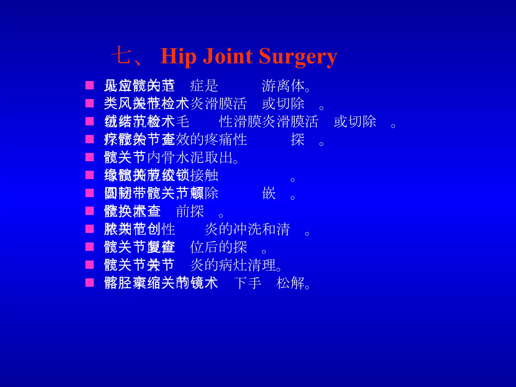 七、 Hip Joint Surgery 最常见的适应症是髋关节游离体。 类风湿性关节炎滑膜活检或切除术。 色素沉着绒毛结节性滑膜炎滑膜活检或切除术。 保守治疗无效的疼痛性髋关节探查。 髋关节内骨水泥取出。 取出撕脱盂缘接触髋关节绞锁。 切除圆韧带，解除髋关节嵌顿。 全髋置换术前探查。 早期化脓性关节炎的冲洗和清创。 髋关节脱位复位后的探查。 髋关节骨关节炎的病灶清理。 髂胫束挛缩的关节镜下手术松解。 