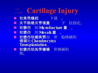 二、 Cartilage Injury 软骨病灶的关节镜下清扫。 关节内骨软骨块的关节镜下复位固定。 软骨损伤的 Microfracture 修复。 软骨损伤的 Mosaik 修复。 软骨损伤的骨膜加软骨细胞移植的关节镜辅助 Chondrocytes Transplantation 。 软骨损伤的异体骨软骨移植的关节镜辅助。 