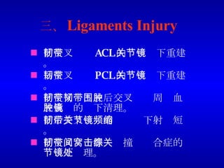 三、 Ligaments Injury 前交叉韧带 ACL 的关节镜下重建。 后交叉韧带 PCL 的关节镜下重建。 前交叉韧带或后交叉韧带周围血肿或囊肿的镜下清理。 前后交叉韧带的关节镜下射频短缩。 前交叉韧带髁间窝撞击综合症的关节镜下处理。 