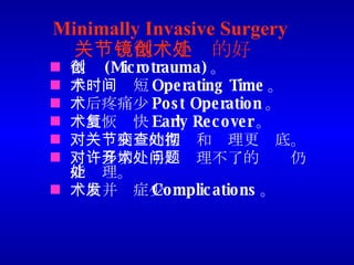 Minimally Invasive Surgery  关节镜微创手术的好处 微创 (Microtrauma) 。 手术时间短 Operating Time 。 术后疼痛少 Post Operation 。 术后恢复快 Early Recover 。 对关节病变的探查和处理更彻底。 对许多切开手术处理不了的问题仍能处理。 术后并发症少 Complications 。 
