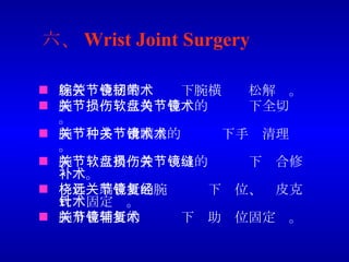 六、 Wrist Joint Surgery 腕管综合症的关节镜下腕横韧带松解术。 腕关节损伤三角软骨盘的关节镜下全切术。 腕关节多种滑膜炎的关节镜下手术清理术。 腕关节三角软骨盘损伤的关节镜下缝合修补术。 桡骨远端骨折的腕关节镜下复位、经皮克氏针固定术。 腕舟骨骨折的关节镜下辅助复位固定术。 
