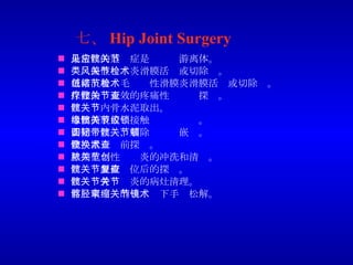 七、 Hip Joint Surgery 最常见的适应症是髋关节游离体。 类风湿性关节炎滑膜活检或切除术。 色素沉着绒毛结节性滑膜炎滑膜活检或切除术。 保守治疗无效的疼痛性髋关节探查。 髋关节内骨水泥取出。 取出撕脱盂缘接触髋关节绞锁。 切除圆韧带，解除髋关节嵌顿。 全髋置换术前探查。 早期化脓性关节炎的冲洗和清创。 髋关节脱位复位后的探查。 髋关节骨关节炎的病灶清理。 髂胫束挛缩的关节镜下手术松解。 