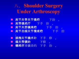 八、 Shoulder Surgery Under Arthroscopy 肩关节骨关节炎的关节镜下治疗。 肩周炎的关节镜下手术治疗。 肩关节游离体的关节镜下手术治疗。 肩关节撞击综合症的关节镜下手术治疗。 肩袖损伤的关节镜下手术修补。 盂缘撕裂的关节镜下修补。 肩峰下滑囊炎的镜下手术治疗。 