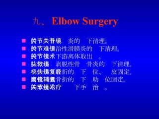 九、 Elbow Surgery 肘关节骨关节炎的镜下清理。 肘关节难治性滑膜炎的镜下清理。 肘关节镜下游离体取出术。 肱骨小头剥脱性骨软骨炎的镜下清理。 桡骨小头骨折的镜下复位、经皮固定。 尺骨鹰嘴骨折的镜下辅助复位固定。 网球肘的关节镜下手术治疗。 
