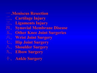 一 .Meniscus Resection 二、 Cartilage Injury 三、 Ligaments Injury  四、 Synovial Membrane Disease 五、 Other Knee Joint Surgeries 六、 Wrist Joint Surgery 七、 Hip Joint Surgery 八、 Shoulder Surgery 九、 Elbow Surgery 十、 Ankle Surgery   