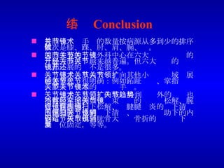 小结 Conclusion 目前关节镜手术的数量按病源从多到少的排序依次是膝、踝、肘、肩、腕、髋。 国内主要的关节外科中心在六大关节关节镜的开展方面已经越来越普遍。但六大关节的关节镜都开展的还不是很多。 关节镜手术从六大关节向其他小关节领域扩展的迹象已经很明确：例如跖趾关节、掌指关节、距下关节等的关节镜手术。 关节镜手术从关节内领域扩展到关节外的趋势也不可阻挡：例如髂胫束挛缩的关节镜松解、腕管综合症的镜下松解、髌腱腱围炎的镜下清扫、跟腱腱围炎的镜下清扫、关节镜辅助下的内固定钢板取出、肱骨大结节骨折的关节镜下辅助复位固定，等等。 