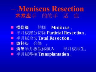 一 . Meniscus Resection 半月板手术的的手术适应症 半月板损伤的探查 Meniscus 。 半月板部分切除 Particial Resection 。 半月板全切 Total Resection 。 半月板缝合修补。 人工半月板假体植入诱导半月板再生。 半月板移植 Transplantation 。 