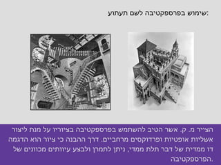 שימוש בפרספקטיבה לשם תעתוע : הצייר מ .  ק .  אשר הטיב להשתמש בפרספקטיבה בציוריו על מנת ליצור אשליות אופטיות ופרדוקסים מרחביים .  דרך ההבנה כי ציור הוא הדגמה דו ממדית של דבר תלת ממדי ,  ניתן לתמרן ולבצע עיוותים מכוונים של הפרספקטיבה . 