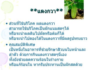 ** แตงกวา ** ส่วนที่ใช้บริโภค  ผลแตงกวา สามารถใช้บริโภคเป็นผักแนมสดๆได้ หรือจะนำผลดิบไปผัดหรือต้มก็ได้ หรือจะนำไปดองได้ในแตงกวาที่มีผลรูปทรงยาว  คุณสมบัติพิเศษ  เป็นหนึ่งในอาหารที่ช่วยรักษาสิวบนใบหน้าและลำตัว ด้วยการกินแตงกวาสดๆนี่เอง ทั้งยังช่วยลดความร้อนในร่างกาย หรือแก้ร้อนใน หากรับประทานเป็นผักสดด้วย  
