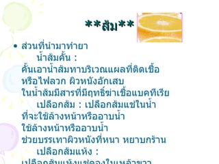 ** ส้ม ** ส่วนที่นำมาทำยา       น้ำส้มคั้น   :  คั้นเอาน้ำส้มทาบริเวณแผลที่ติดเชื้อ หรือไฟลวก ผิวหนังอักเสบ ในน้ำส้มมีสารที่มีฤทธิ์ฆ่าเชื้อแบคทีเรีย       เปลือกส้ม   :  เปลือกส้มแช่ในน้ำ ที่จะใช้ล้างหน้าหรืออาบน้ำ ใช้ล้างหน้าหรืออาบน้ำ ช่วยบรรเทาผิวหนังที่หนา หยาบกร้าน       เปลือกส้มแห้ง   :  เปลือกส้มแห้งแช่ดองในเหล้าขาว ดื่มยาดองเหล้าสจำนวนพอเหมาะ ช่วยบำรุงปอด ละลายเสมหะ   