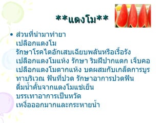 ** แตงโม ** ส่วนที่นำมาทำยา เปลือกแตงโม รักษาโรคไตอักเสบเฉียบพลันหรือเรื้อรัง    เปลือกแตงโมแห้ง รักษา ริมฝีปากแตก เจ็บคอ เ ปลือกแตงโมตากแห้ง บดผสมกับเกล็ดการบูร ทาบริเวณ ฟันที่ปวด รักษาอาการปวดฟัน ดื่มน้ำคั้นจากแตงโมแช่เย็น บรรเทาอาการเป็นหวัด เหงื่อออกมากและกระหายน้ำ 