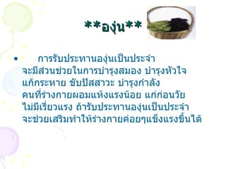 ** องุ่น **       การรับประทานองุ่นเป็นประจำ จะมีส่วนช่วยในการบำรุงสมอง บำรุงหัวใจ แก้กระหาย ขับปัสสาวะ บำรุงกำลัง คนที่ร่างกายผอมแห้งแรงน้อย แก่ก่อนวัย ไม่มีเรี่ยวแรง ถ้ารับประทานองุ่นเป็นประจำ จะช่วยเสริมทำให้ร่างกายค่อยๆแข็งแรงขึ้นได้  