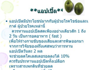** แอปเปิ้ล ** แอปเปิลมีประโยชน์มากกับผู้ป่วยโรคไขข้อและเกาต์ ผู้ป่วยโรคเหล่านี้     ควรทานแอปเปิลสดเพียงอย่างเดียวสัก  1  ถึง  2  วัน เป็นการอดอาหาร  (  fast )  เพื่อให้ร่างกายขับของเสียและสารพิษออกมา จากการวิจัยของฝรั่งเศสพบว่าการทาน แอปเปิลวันละ  2  ผล จะช่วยลดโคเลสเตอรอลลงได้  10%  ควรรับประทานแอปเปิลทั้งเปลือก เพราะสารเพกตินที่ช่วยลด      โคเลสเตอรอลอยู่ที่เปลือก  