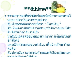 ** สัปปะรด ** ชาวฮาวายจะดื่มน้ำสับปะรดเมื่อมีอาการอาหารไม่ย่อย ปัจจุบันเราทราบแล้วว่า สับปะรดสดมีเอนไซม์ชื่อว่า  "  โบรมีลีน  "  ซึ่งเป็นเอนไซม์ที่มีความสามารถในการย่อยโปรตีนได้ในเวลาอันรวดเร็ว น้ำสับปะรดสดยังช่วยบรรเทาอาการเจ็บคอโดยใช้กลั้วคอ และเป็นส่วนผสมของตำรับยาพื้นบ้านรักษาโรคคอตีบ สับปะรดยังสามารถต่อต้านแบคทีเรียและบรรเทาอาการอักเสบได้ด้วย   