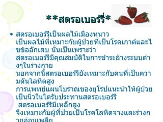 ** สตรอเบอร์รี่ ** สตรอเบอร์รีเป็นผลไม้เมืองหนาว เป็นผลไม้ที่เหมาะกับผู้ป่วยที่เป็นโรคเกาต์และไขข้ออักเสบ นั่นเป็นเพราะว่า สตรอเบอร์รีมีคุณสมบัติในการชำระล้างระบบต่างๆในร่างกาย นอกจากนี้สตรอเบอร์รียังเหมาะกับคนที่เป็นความดันโลหิตสูง การแพทย์แผนโบราณของยุโรปแนะนำให้ผู้ป่วยเป็นนิ่วในไตรับประทานสตรอเบอร์รี    สตรอเบอร์รีมีเหล็กสูง จึงเหมาะกับผู้ที่ป่วยเป็นโรคโลหิตจางและร่างกายอ่อนเพลีย ผู้ที่มีปัญหาเกี่ยวกับผิวหนังก็ควรรับประทานสตรอเบอร์รี    หากจะรับประทานสตรอเบอร์รีเพื่อบรรเทาอาการเจ็บป่วย ควรรับประทาน      สตรอเบอร์รีเพียงอย่างเดียวหรือก่อนอาหาร   